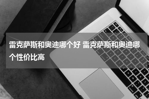 雷克萨斯和奥迪哪个好 雷克萨斯和奥迪哪个性价比高
