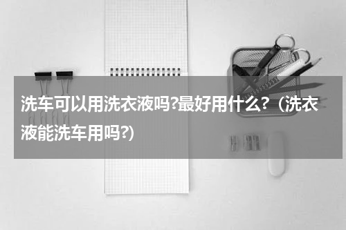 洗车可以用洗衣液吗?最好用什么?（洗衣液能洗车用吗?）
