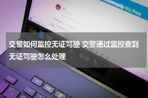 交警如何监控无证驾驶 交警通过监控查到无证驾驶怎么处理