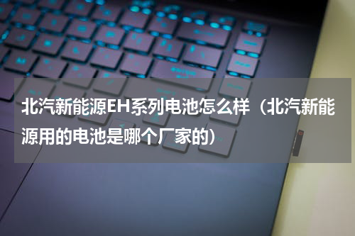 北汽新能源EH系列电池怎么样（北汽新能源用的电池是哪个厂家的）