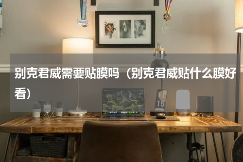 别克君威需要贴膜吗（别克君威贴什么膜好看）