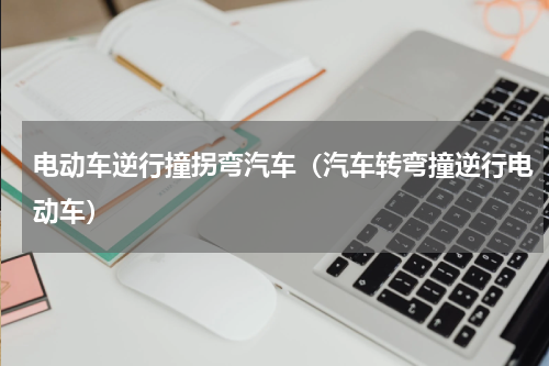 电动车逆行撞拐弯汽车（汽车转弯撞逆行电动车）