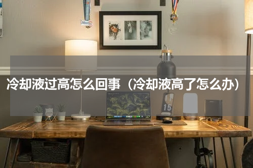 冷却液过高怎么回事（冷却液高了怎么办）