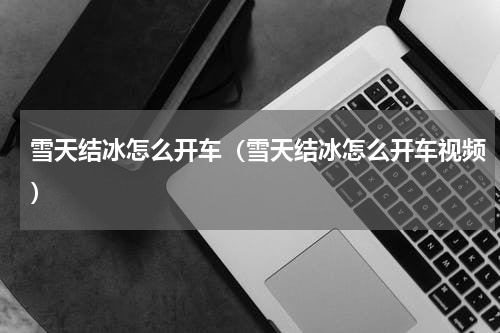 雪天结冰怎么开车（雪天结冰怎么开车视频）