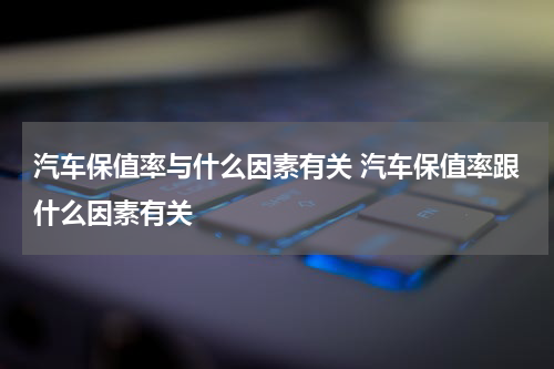 汽车保值率与什么因素有关 汽车保值率跟什么因素有关