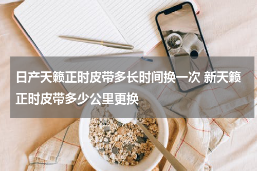 日产天籁正时皮带多长时间换一次 新天籁正时皮带多少公里更换