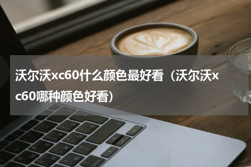 沃尔沃xc60什么颜色最好看（沃尔沃xc60哪种颜色好看）