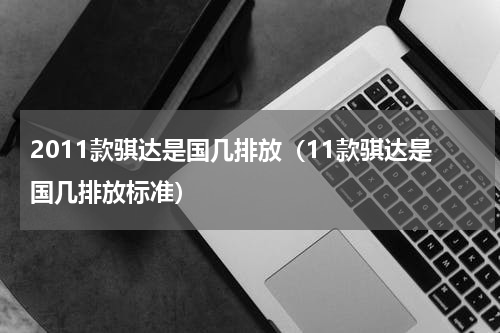 2011款骐达是国几排放（11款骐达是国几排放标准）