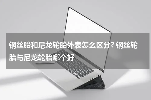 钢丝胎和尼龙轮胎外表怎么区分? 钢丝轮胎与尼龙轮胎哪个好