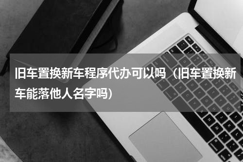 旧车置换新车程序代办可以吗（旧车置换新车能落他人名字吗）