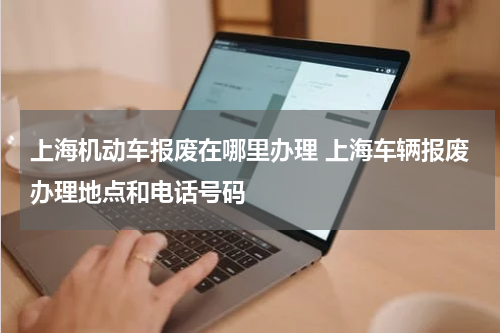 上海机动车报废在哪里办理 上海车辆报废办理地点和电话号码