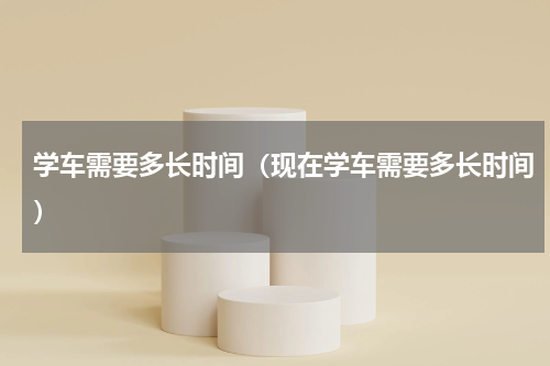 学车需要多长时间（现在学车需要多长时间）