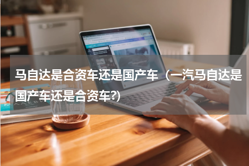 马自达是合资车还是国产车（一汽马自达是国产车还是合资车?）