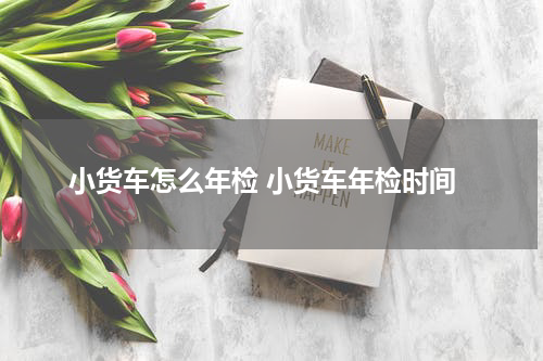 小货车怎么年检 小货车年检时间