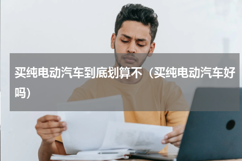 买纯电动汽车到底划算不（买纯电动汽车好吗）