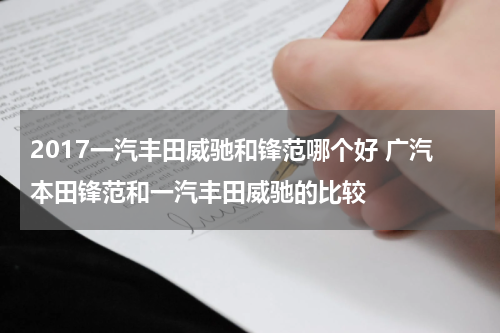 2017一汽丰田威驰和锋范哪个好 广汽本田锋范和一汽丰田威驰的比较
