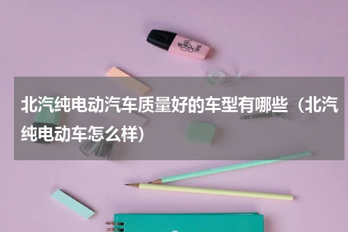 北汽纯电动汽车质量好的车型有哪些（北汽纯电动车怎么样）