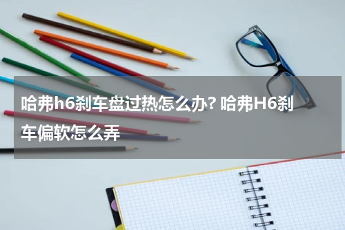 哈弗h6刹车盘过热怎么办? 哈弗H6刹车偏软怎么弄