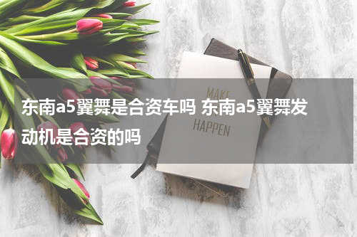 东南a5翼舞是合资车吗 东南a5翼舞发动机是合资的吗