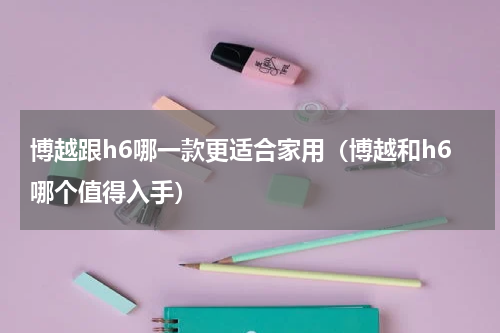 博越跟h6哪一款更适合家用（博越和h6哪个值得入手）