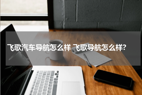 飞歌汽车导航怎么样 飞歌导航怎么样?