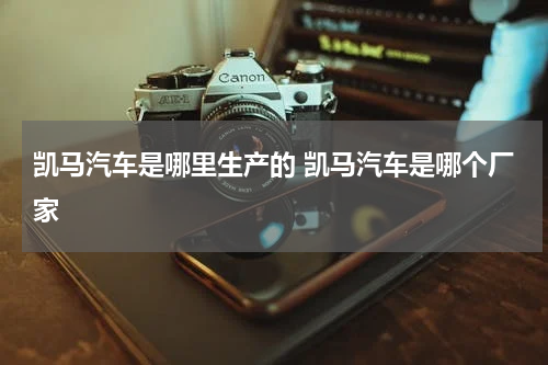 凯马汽车是哪里生产的 凯马汽车是哪个厂家