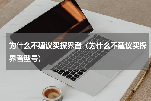 为什么不建议买探界者（为什么不建议买探界者型号）