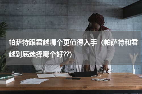 帕萨特跟君越哪个更值得入手（帕萨特和君越到底选择哪个好??）