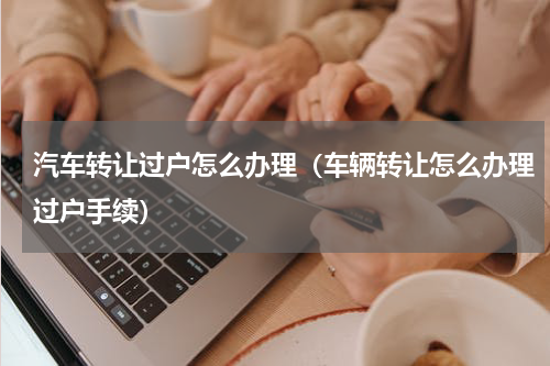 汽车转让过户怎么办理（车辆转让怎么办理过户手续）