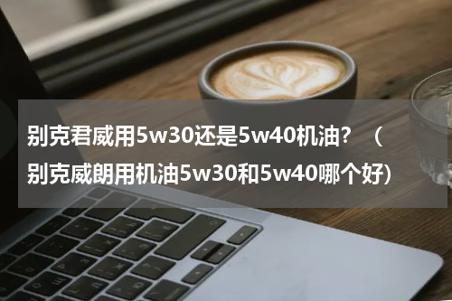 别克君威用5w30还是5w40机油？（别克威朗用机油5w30和5w40哪个好）