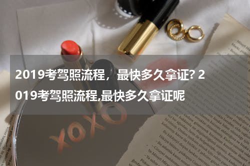 2019考驾照流程，最快多久拿证? 2019考驾照流程,最快多久拿证呢