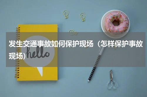 发生交通事故如何保护现场（怎样保护事故现场）