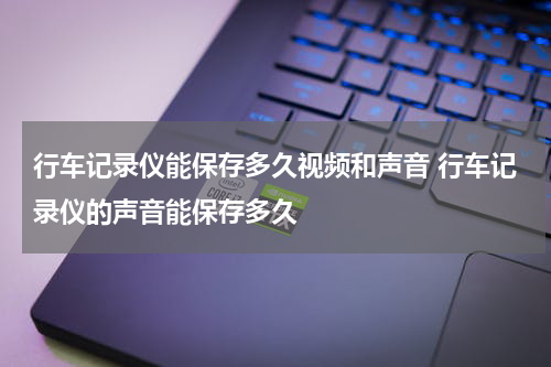 行车记录仪能保存多久视频和声音 行车记录仪的声音能保存多久