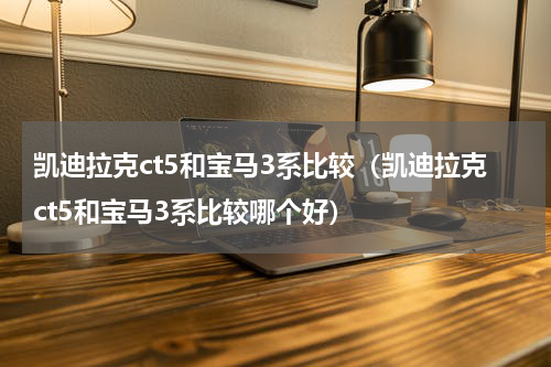 凯迪拉克ct5和宝马3系比较（凯迪拉克ct5和宝马3系比较哪个好）