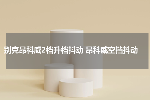 别克昂科威2档升档抖动 昂科威空挡抖动