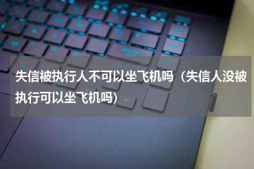 失信被执行人不可以坐飞机吗（失信人没被执行可以坐飞机吗）