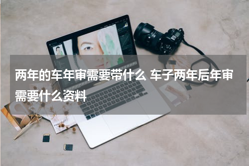 两年的车年审需要带什么 车子两年后年审需要什么资料