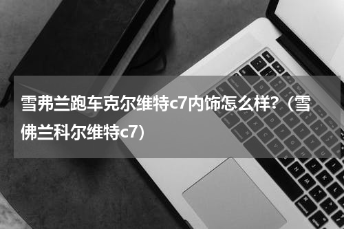 雪弗兰跑车克尔维特c7内饰怎么样?（雪佛兰科尔维特c7）