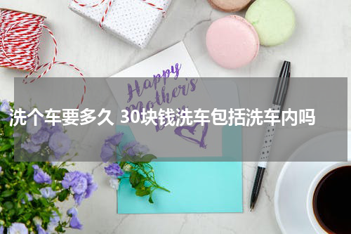 洗个车要多久 30块钱洗车包括洗车内吗