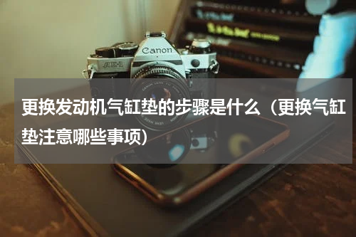 更换发动机气缸垫的步骤是什么（更换气缸垫注意哪些事项）