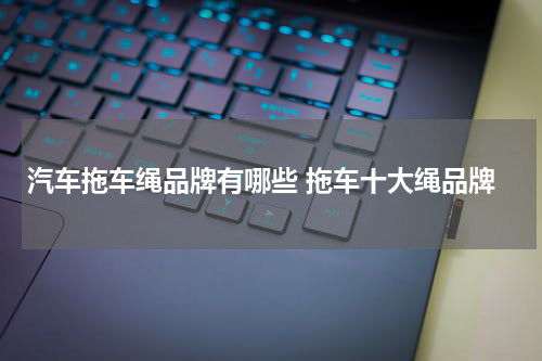 汽车拖车绳品牌有哪些 拖车十大绳品牌