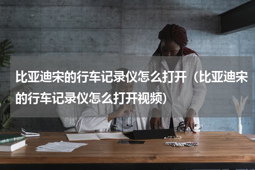 比亚迪宋的行车记录仪怎么打开（比亚迪宋的行车记录仪怎么打开视频）
