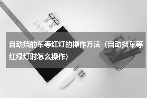 自动挡的车等红灯的操作方法（自动挡车等红绿灯时怎么操作）