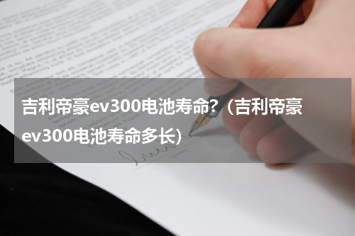 吉利帝豪ev300电池寿命?（吉利帝豪ev300电池寿命多长）