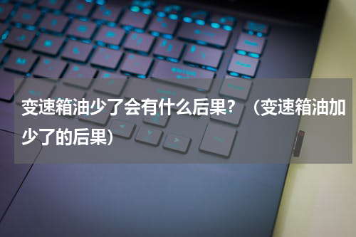 变速箱油少了会有什么后果？（变速箱油加少了的后果）