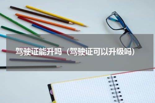 驾驶证能升吗（驾驶证可以升级吗）