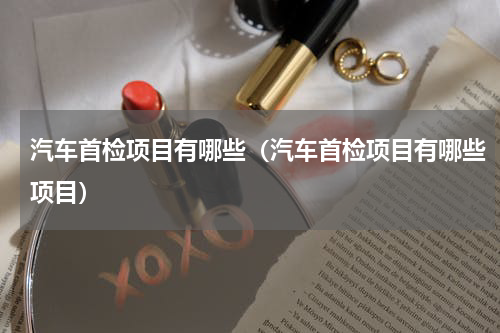 汽车首检项目有哪些（汽车首检项目有哪些项目）