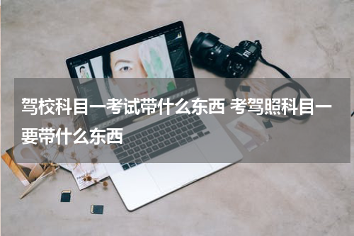 驾校科目一考试带什么东西 考驾照科目一要带什么东西