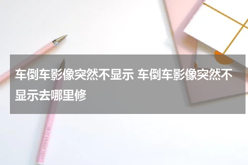 车倒车影像突然不显示 车倒车影像突然不显示去哪里修
