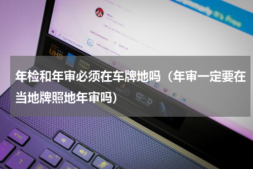 年检和年审必须在车牌地吗（年审一定要在当地牌照地年审吗）